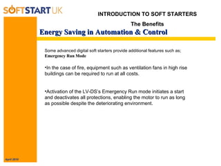 April 2010
Energy Saving in Automation & ControlEnergy Saving in Automation & Control
INTRODUCTION TO SOFT STARTERS
The Benefits
Some advanced digital soft starters provide additional features such as;
Emergency Run ModeEmergency Run Mode
•In the case of fire, equipment such as ventilation fans in high rise
buildings can be required to run at all costs.
•Activation of the LV-DS’s Emergency Run mode initiates a start
and deactivates all protections, enabling the motor to run as long
as possible despite the deteriorating environment.
 