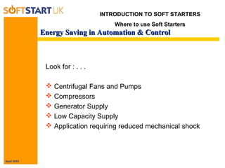 April 2010
Energy Saving in Automation & ControlEnergy Saving in Automation & Control
Look for : . . .
 Centrifugal Fans and Pumps
 Compressors
 Generator Supply
 Low Capacity Supply
 Application requiring reduced mechanical shock
INTRODUCTION TO SOFT STARTERS
Where to use Soft Starters
 