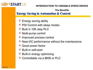 April 2010
Energy Saving in Automation & ControlEnergy Saving in Automation & Control
 Energy saving ability
 PID Control with sleep modes
 Built in 10K step PLC
 Multi-pump control
 Improved process control
 Near-DC performance without the maintenance
 Good power factor
 Built-in soft-start
 Built-in energy optimising
 Controllable via a BMS or PLC
INTRODUCTION TO VARIABLE SPEED DRIVES
The Benefits
 