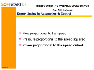 April 2010
Energy Saving in Automation & ControlEnergy Saving in Automation & Control
 Flow proportional to the speed
 Pressure proportional to the speed squared
 Power proportional to the speed cubed
INTRODUCTION TO VARIABLE SPEED DRIVES
Fan Affinity Laws
 