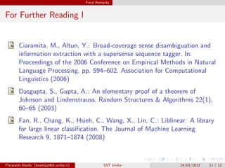 Final Remarks


For Further Reading I


        Ciaramita, M., Altun, Y.: Broad-coverage sense disambiguation and
        information extraction with a supersense sequence tagger. In:
        Proceedings of the 2006 Conference on Empirical Methods in Natural
        Language Processing. pp. 594–602. Association for Computational
        Linguistics (2006)
        Dasgupta, S., Gupta, A.: An elementary proof of a theorem of
        Johnson and Lindenstrauss. Random Structures & Algorithms 22(1),
        60–65 (2003)
        Fan, R., Chang, K., Hsieh, C., Wang, X., Lin, C.: Liblinear: A library
        for large linear classiﬁcation. The Journal of Machine Learning
        Research 9, 1871–1874 (2008)



Pierpaolo Basile (basilepp@di.uniba.it)            SST Uniba     24/01/2012   11 / 12
 
