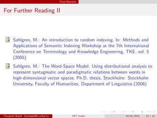 Final Remarks


For Further Reading II



        Sahlgren, M.: An introduction to random indexing. In: Methods and
        Applications of Semantic Indexing Workshop at the 7th International
        Conference on Terminology and Knowledge Engineering, TKE. vol. 5
        (2005)
        Sahlgren, M.: The Word-Space Model: Using distributional analysis to
        represent syntagmatic and paradigmatic relations between words in
        high-dimensional vector spaces. Ph.D. thesis, Stockholm: Stockholm
        University, Faculty of Humanities, Department of Linguistics (2006)




Pierpaolo Basile (basilepp@di.uniba.it)            SST Uniba   24/01/2012   12 / 12
 