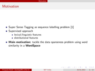 Motivation


Motivation




         Super Sense Tagging as sequence labelling problem [1]
         Supervised approach
                 lexical/linguistic features
                 distributional features
         Main motivation: tackle the data sparseness problem using word
         similarity in a WordSpace




Pierpaolo Basile (basilepp@di.uniba.it)         SST Uniba        24/01/2012   2 / 12
 