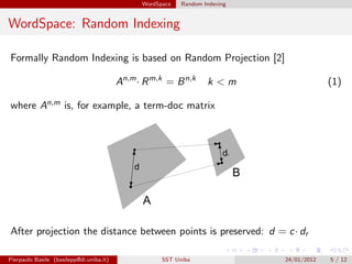 WordSpace   Random Indexing


WordSpace: Random Indexing

Formally Random Indexing is based on Random Projection [2]

                                          An,m · R m,k = B n,k      k<m                    (1)

where An,m is, for example, a term-doc matrix




After projection the distance between points is preserved: d = c· dr

Pierpaolo Basile (basilepp@di.uniba.it)               SST Uniba               24/01/2012   5 / 12
 