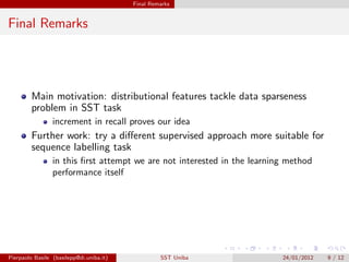 Final Remarks


Final Remarks




         Main motivation: distributional features tackle data sparseness
         problem in SST task
                 increment in recall proves our idea
         Further work: try a diﬀerent supervised approach more suitable for
         sequence labelling task
                 in this ﬁrst attempt we are not interested in the learning method
                 performance itself




Pierpaolo Basile (basilepp@di.uniba.it)            SST Uniba              24/01/2012   9 / 12
 