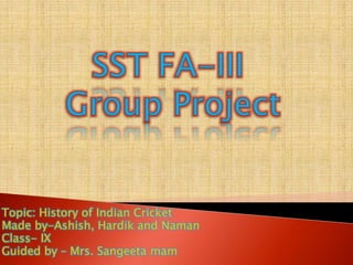 Topic: History of Indian Cricket
Made by-Ashish, Hardik and Naman
Class- IX
Guided by – Mrs. Sangeeta mam
 