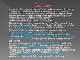 As one of the largest cities in India, and as a result of its many
colleges and universities, Pune is emerging as a prominent
location for IT and manufacturing companies to expand. Pune
has the seventh largest metropolitan economy and the sixth
highest per capita income in the country.
 Volkswagen India Plant and offices in Pune
 The automotive sector is prominent in Pune. It is home to the
Automotive Research Association of India, which is responsible
for the homologation of all vehicles available in India.
 All sectors of the automotive industry are represented,
from two-wheelers and auto rickshaws to
cars, tractors, tempos, excavators and trucks. Automotive
companies like Tata Motors, Mahindra & Mahindra, Mercedes
Benz, Force Motors (Firodia-Group), Kinetic Motors have set
ups in Pune.
 Automotive companies including General Motors, Land Rover,
Jaguar, Volkswagen, and Fiat have set up greenfield facilities
near Pune, leading The Independent to cite Pune as India's
"Motor City". Several automotive component manufacturers like
Saint-Gobain Sekurit, TATA Autocomp Systems
Limited, Robert Bosch GmbH, ZF Friedrichshafen AG,
Visteon, and Continental Corporation are located here.
 