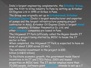  India's largest engineering conglomerate, the Kirloskar Group,
was the first to bring industry to Pune by setting up Kirloskar
Oil Engines Ltd in 1945 at Kirkee in Pune.
 The Group was originally set up in Kirloskarwadi. Kirloskar
Brothers Limited (India's largest manufacturer and exporter
of pumps and the largest infrastructure pumping project
contractor in Asia), Kirloskar Oil Engines (India's largest diesel
engine company), Kirloskar Pneumatics Co. Ltd. and
other Kirloskar companies are based in Pune.
 The Hinjawadi IT Park (officially called the Rajeev Gandhi IT
Park) is a project being started by MIDC to house the IT
sector in Pune.
When completed, the Hinjawadi IT Park is expected to have an
area of about 2,800 acres (11 km2).
 The estimated investment in the project is 600
billion (US$10 billion).
 To facilitate economic growth, the government made liberal
incentives in its IT and ITES Policy, 2003 and leased
properties on MIDC land. The IT sector employs more than
70,000 people. Software giant Microsoft intends to set up a 7
 