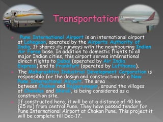 Air
 Pune International Airport is an international airport
at Lohegaon, operated by the Airports Authority of
India. It shares its runways with the neighbouring Indian
Air Force base. In addition to domestic flights to all
major Indian cities, this airport serves international
direct flights to Dubai (operated by Air India
Express) and to Frankfurt (operated by Lufthansa).
 The Maharashtra Industrial Development Corporation is
responsible for the design and construction of a New
Pune International Airport. The area
between Chakan and Rajgurunagar, around the villages
of Chandus and Shiroli, is being considered as a
construction site.
 If constructed here, it will be at a distance of 40 km
(25 mi) from central Pune. They have passed tendor for
Pune International Airport at Chakan Pune. This project it
will be complete till Dec-17.
 