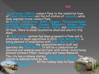 Rail
 Local trains (EMUs) connect Pune to the industrial town
of Pimpri-Chinchwad and the hill station of Lonavala, while
daily express trains connect Pune
to Mumbai, Hyderabad, Delhi, Nagpur, Thiruvananthapur
am,Kochi, Coimbatore, Chennai, Bangalore, Kanpur, Howr
ah, Jammu Tawi, Goa, Varanasi, Patna, and Jamshedpur.
At Pune, there is diesel locomotive shed and electric trip
shed.
 A rapid transit system has been proposed in Pune and is
scheduled to begin operations in 2013. Pune Metro Rail is
being planned in consultation with Delhi Metro Rail
Corporation Limited, the corporation which built and
operates the Delhi Metro. It will be a combination of
elevated and underground sections, with initial routes being
planned between Pimpri-Swargate and Vanaz-Ramwadi.
 The city has a railway station, Pune Railway Station. The
station is administrated by the Pune Railway Division of
the Central Railways. All the railway lines to Pune
are broad gauge.
 