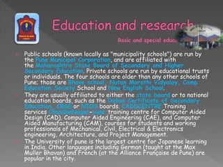 Basic and special education
 Public schools (known locally as "municipality schools") are run by
the Pune Municipal Corporation, and are affiliated with
the Maharashtra State Board of Secondary and Higher
Secondary Education. Private schools are run by educational trusts
or individuals. The four schools are older than any other schools of
Pune; those are Bhave school, Nutan Marathi Vidyalay, Camp
Education Society School and New English School.
 They are usually affiliated to either the state board or to national
education boards, such as the Indian Certificate of Secondary
Education, CBSE or NIOS boards. CADDCENTRE Training
services ChandanNagar-pune training centre for Computer Aided
Design (CAD), Computer Aided Engineering (CAE), and Computer
Aided Manufacturing (CAM), courses for students and working
professionals of Mechanical, Civil, Electrical & Electronics
engineering, Architecture, and Project Management.
 The University of pune is the largest centre for Japanese learning
in India. Other languages including German (taught at the Max
Muller Bhavan) and French (at the Alliance Française de Pune) are
popular in the city.
 