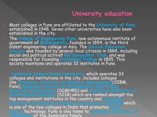 University education
 Most colleges in Pune are affiliated to the University of Pune,
established in 1948. Seven other universities have also been
established in the city.
 The College of Engineering Pune, now autonomous institute of
government of Maharashtra, founded in 1854, is the third
oldest engineering college in Asia. The Deccan Education
Society was founded by several local citizens in 1884, including
social and political activist Bal Gangadhar Tilak, and was
responsible for founding Fergusson College in 1885. This
society maintains and operates 32 institutes in Pune.
 Symbiosis International University, which operates 33
colleges and institutions in the city, includes colleges
like Symbiosis Institute of Business Management(SIBM,
Pune),Symbiosis Centre for Management and Human
Resource Development (SCMHRD) and Symbiosis Institute of
International Business (SIIB) which are ranked amongst the
top management institutes in the country and Symbiosis
Institute of Computer Studies and Research (SICSR) which
is one of the few colleges in India that promotes Open
source technology. Pune is also home to Symbiosis Institute of
Technology of the Symbiosis family.
 