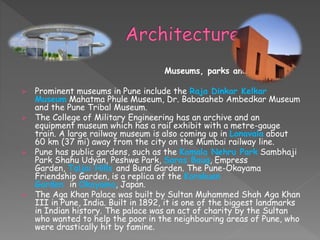 Museums, parks and zoos
 Prominent museums in Pune include the Raja Dinkar Kelkar
Museum Mahatma Phule Museum, Dr. Babasaheb Ambedkar Museum
and the Pune Tribal Museum.
 The College of Military Engineering has an archive and an
equipment museum which has a rail exhibit with a metre-gauge
train. A large railway museum is also coming up in Lonavala about
60 km (37 mi) away from the city on the Mumbai railway line.
 Pune has public gardens, such as the Kamala Nehru Park Sambhaji
Park Shahu Udyan, Peshwe Park, Saras Baug, Empress
Garden, Taljai Hills and Bund Garden. The Pune-Okayama
Friendship Garden, is a replica of the Korakuen
Garden in Okayama, Japan.
 The Aga Khan Palace was built by Sultan Muhammed Shah Aga Khan
III in Pune, India. Built in 1892, it is one of the biggest landmarks
in Indian history. The palace was an act of charity by the Sultan
who wanted to help the poor in the neighbouring areas of Pune, who
were drastically hit by famine.
 