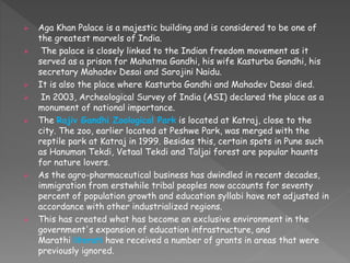  Aga Khan Palace is a majestic building and is considered to be one of
the greatest marvels of India.
 The palace is closely linked to the Indian freedom movement as it
served as a prison for Mahatma Gandhi, his wife Kasturba Gandhi, his
secretary Mahadev Desai and Sarojini Naidu.
 It is also the place where Kasturba Gandhi and Mahadev Desai died.
 In 2003, Archeological Survey of India (ASI) declared the place as a
monument of national importance.
 The Rajiv Gandhi Zoological Park is located at Katraj, close to the
city. The zoo, earlier located at Peshwe Park, was merged with the
reptile park at Katraj in 1999. Besides this, certain spots in Pune such
as Hanuman Tekdi, Vetaal Tekdi and Taljai forest are popular haunts
for nature lovers.
 As the agro-pharmaceutical business has dwindled in recent decades,
immigration from erstwhile tribal peoples now accounts for seventy
percent of population growth and education syllabi have not adjusted in
accordance with other industrialized regions.
 This has created what has become an exclusive environment in the
government's expansion of education infrastructure, and
Marathi literati have received a number of grants in areas that were
previously ignored.
 