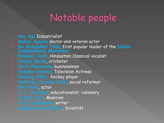  Anu Aga Industrialist
 Mohan Agashe doctor and veteran actor
 Bal Gangadhar Tilak, first popular leader of the Indian
Independence Movement
 Bhimsen Joshi, Hindustani Classical vocalist
 Chandu Borde, cricketer
 Cyrus Poonawala, businessman
 Deepika Samson, Television Actress
 Dhanraj Pillay, hockey player
 Mahatma Jyotiba Phule, social reformer
 Nilu Phule, actor
 P. A. Inamdar, educationalist, visionary
 Prabha Atre, Musician
 Pu La Deshpande, writer
 Raghunath Mashelkar, Scientist
 
