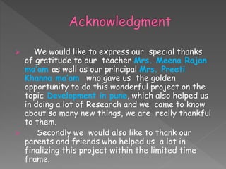  We would like to express our special thanks
of gratitude to our teacher Mrs. Meena Rajan
ma’am as well as our principal Mrs. Preeti
Khanna ma’am who gave us the golden
opportunity to do this wonderful project on the
topic Development in pune, which also helped us
in doing a lot of Research and we came to know
about so many new things, we are really thankful
to them.
 Secondly we would also like to thank our
parents and friends who helped us a lot in
finalizing this project within the limited time
frame.
 