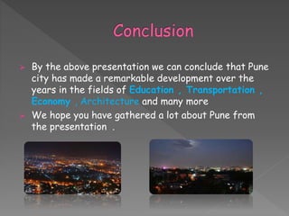 By the above presentation we can conclude that Pune
city has made a remarkable development over the
years in the fields of Education , Transportation ,
Economy , Architecture and many more
 We hope you have gathered a lot about Pune from
the presentation .
 