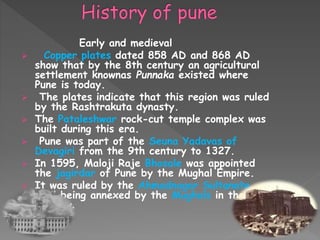 Early and medieval
 Copper plates dated 858 AD and 868 AD
show that by the 8th century an agricultural
settlement knownas Punnaka existed where
Pune is today.
 The plates indicate that this region was ruled
by the Rashtrakuta dynasty.
 The Pataleshwar rock-cut temple complex was
built during this era.
 Pune was part of the Seuna Yadavas of
Devagiri from the 9th century to 1327.
 In 1595, Maloji Raje Bhosale was appointed
the jagirdar of Pune by the Mughal Empire.
 It was ruled by the Ahmadnagar Sultanate
until being annexed by the Mughals in the 17th
century.
 