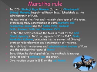 In 1626, Shahaji Raje Bhosale (father of Chhatrapati
Shivaji Maharaj) appointed Rango Bapuji Dhadphale as the
administrator of Pune.
 He was one of the first and the main developer of the town,
overseeing many construction of some markets and
residential areas like the Kasba Peth, Somwar
Peth, Raviwar Peth and Shaniwar Peth.
 After the destruction of the town in raids by the Adil
Shahi dynasty in 1630 and again in 1636 to 1647, Dadu
Kondadev Kulkarni, an administrative servant of Shahaji,
oversaw redevelopment and construction of the area.
 He stabilized the revenue and administration system of Pune
and the neighboring towns of Maval .
 In addition, he developed effective methods to manage
disputes and to enforce law and order.
 Construction began in 1631 on the Lal Mahal.
 