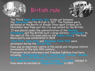  The Third Anglo-Maratha War broke out between
the Marathas and the British in 1817. The Peshwas were
defeated at the Battle of Khadki (then spelt Kirkee) on 5
November near Pune and the city was seized by the British.
 It was placed under the administration of the Bombay
Presidency and the British built a large military cantonment to
the east of the city (now used by the Indian Army). The Pune
Municipality was established in 1858.
 Navi Peth, Ganj Peth and Mahatma Phule Peth were
developed during the British Raj.
 Pune was an important centre in the social and religious reform
movements of the late 19th century.
 Prominent social reformers and freedom fighters lived here,
including Bal Gangadhar Tilak, Vitthal Ramji Shinde, Dhondo
Keshav Karve and Mahatma Jyotirao Phule.
 Dr. Raghunath Karve Vinayak Damodar Savarkar resided in
Pune when he enrolled in Fergusson College in 1902.
 