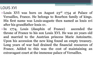 LOUIS XVI
• Louis XVI was born on August 23rd 1754 at Palace of
Versailles, France. He belongs to Bourbon family of kings.
His first name was Louis-auguste then named as louis xvi
after his grandfather louis xv.
• In 1774, Louis (dauphin of France) ascended the
throne of France to his son Louis XVI. He was 20 years old
and married to the Austrian princess Marie Antoinette.
Upon his accession the new king found an empty treasury.
Long years of war had drained the financial resources of
France. Added to this was the cost of maintaining an
extravagant court at the immense palace of Versailles.
 