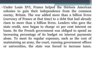 • Under Louis XVI, France helped the thirteen American
colonies to gain their independence from the common
enemy, Britain. The war added more than a billion livres
(currency of France at that time) to a debt that had already
risen to more than 2 billion livres. Lenders who gave the
state credit, now began to charge 10 per cent interest on
loans. So the French government was obliged to spend an
increasing percentage of its budget on interest payments
alone. To meet its regular expenses, such as the cost of
maintaining an army, the court, running government offices
or universities, the state was forced to increase taxes.
 