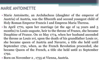 MARIE ANTOINETTE
• Marie Antoinette, an Archduchess (daughter of the emperor of
Austria) of Austria, was the fifteenth and second youngest child of
Holy Roman Emperor Francis I and Empress Maria Theresa.
• In April 1770, upon her marriage (at the age of 14 years and 5
months) to Louis-auguste, heir to the throne of France, she became
Dauphine of France. On 10 May 1774, when her husband ascended
the throne as Louis xvi, upon the death of his grandfather Louis xv,
she became queen of Austria and Navarre, a title she held until
September 1791, when, as the French Revolution proceeded, she
became Queen of the French, a title she held until 21 September
1792.
• Born on November 2 , 1755 at Vienna, Austria.
 