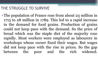THE STRUGGLE TO SURVIVE
•The population of France rose from about 23 million in
1715 to 28 million in 1789. This led to a rapid increase
in the demand for food grains. Production of grains
could not keep pace with the demand. So the price of
bread which was the staple diet of the majority rose
rapidly. Most workers were employed as labourers in
workshops whose owner fixed their wages. But wages
did not keep pace with the rise in prices. So the gap
between the poor and the rich widened.
 