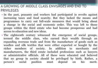 A GROWING OF MIDDLE CLASS ENVISAGES AND END TO
PRIVILEGES
• In the past, peasants and workers had participated in revolts against
increasing taxes and food scarcity. But they lacked the means and
programmes to carry out full-scale measures that would bring about
a change in the social and economic order. This was left to those
groups within the third estate who had become prosperous and had
access to education and new ideas.
• The eighteenth century witnessed the emergence of social groups,
termed the middle class, who earned their wealth through an
expanding overseas trade and from the manufacture of goods such as
woollen and silk textiles that were either exported or bought by the
richer members of society. In addition to merchants and
manufacturers, the third estate included professions such as lawyers
or administrative officials. All of these were educated and believed
that no group in society should be privileged by birth. Rather, a
person’s social position must depend on his merit.
 