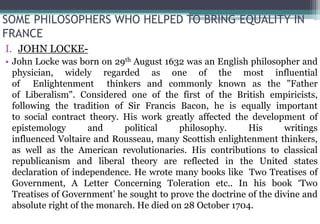SOME PHILOSOPHERS WHO HELPED TO BRING EQUALITY IN
FRANCE
I. JOHN LOCKE-
• John Locke was born on 29th August 1632 was an English philosopher and
physician, widely regarded as one of the most influential
of Enlightenment thinkers and commonly known as the "Father
of Liberalism". Considered one of the first of the British empiricists,
following the tradition of Sir Francis Bacon, he is equally important
to social contract theory. His work greatly affected the development of
epistemology and political philosophy. His writings
influenced Voltaire and Rousseau, many Scottish enlightenment thinkers,
as well as the American revolutionaries. His contributions to classical
republicanism and liberal theory are reflected in the United states
declaration of independence. He wrote many books like Two Treatises of
Government, A Letter Concerning Toleration etc.. In his book ‘Two
Treatises of Government’ he sought to prove the doctrine of the divine and
absolute right of the monarch. He died on 28 October 1704.
 
