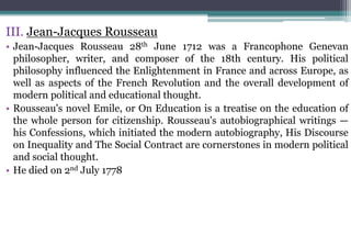 III. Jean-Jacques Rousseau
• Jean-Jacques Rousseau 28th June 1712 was a Francophone Genevan
philosopher, writer, and composer of the 18th century. His political
philosophy influenced the Enlightenment in France and across Europe, as
well as aspects of the French Revolution and the overall development of
modern political and educational thought.
• Rousseau's novel Emile, or On Education is a treatise on the education of
the whole person for citizenship. Rousseau's autobiographical writings —
his Confessions, which initiated the modern autobiography, His Discourse
on Inequality and The Social Contract are cornerstones in modern political
and social thought.
• He died on 2nd July 1778
 
