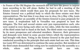 • In France of the Old Regime the monarch did not have the power to impose
taxes according to his will alone. Rather he had to call a meeting of the
Estates General which would then pass his proposals for new taxes. The
Estates General was a political body to which the three estates sent their
representatives. The last time it was done was in 1614. On 5 May 1789, Louis
XVI called together an assembly of the Estates General to pass proposals for
new taxes. A resplendent hall in Versailles was prepared to host the
delegates. The first and second estates sent 300 representatives each, who
were seated in rows facing each other on two sides, while the 600 members
of the third estate had to stand at the back. The third estate was represented
by its more prosperous and educated members. However, their grievances
and demands were listed in some 40,000 letters which the representatives
had brought with them. Voting in the Estates General in the past had been
conducted according to the principle that each estate had one vote. This time
too Louis XVI was determined to continue the same practice. But members of
the third estate demanded that voting now be conducted by the assembly as a
whole, where each member would have one vote.
 