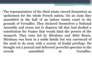 • The representatives of the third estate viewed themselves as
spokesmen for the whole French nation. On 20 June they
assembled in the hall of an indoor tennis court in the
grounds of Versailles. They declared themselves a National
Assembly and swore not to disperse till they had drafted a
constitution for France that would limit the powers of the
monarch. They were led by Mirabeau and Abbé Sieyès.
Mirabeau was born in a noble family but was convinced of
the need to do away with a society of feudal privilege. He
brought out a journal and delivered powerful speeches to the
crowds assembled at Versailles.
 