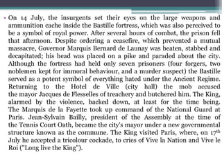 • On 14 July, the insurgents set their eyes on the large weapons and
ammunition cache inside the Bastille fortress, which was also perceived to
be a symbol of royal power. After several hours of combat, the prison fell
that afternoon. Despite ordering a ceasefire, which prevented a mutual
massacre, Governor Marquis Bernard de Launay was beaten, stabbed and
decapitated; his head was placed on a pike and paraded about the city.
Although the fortress had held only seven prisoners (four forgers, two
noblemen kept for immoral behaviour, and a murder suspect) the Bastille
served as a potent symbol of everything hated under the Ancient Regime.
Returning to the Hotel de Ville (city hall) the mob accused
the mayor Jacques de Flesselles of treachery and butchered him. The King,
alarmed by the violence, backed down, at least for the time being.
The Marquis de la Fayette took up command of the National Guard at
Paris. Jean-Sylvain Bailly, president of the Assembly at the time of
the Tennis Court Oath, became the city's mayor under a new governmental
structure known as the commune. The King visited Paris, where, on 17th
July he accepted a tricolour cockade, to cries of Vive la Nation and Vive le
Roi ("Long live the King").
 