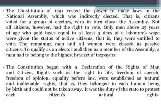 • The Constitution of 1791 vested the power to make laws in the
National Assembly, which was indirectly elected. That is, citizens
voted for a group of electors, who in turn chose the Assembly. Not
all citizens, however, had the right to vote. Only men above 25 years
of age who paid taxes equal to at least 3 days of a labourer’s wage
were given the status of active citizens, that is, they were entitled to
vote. The remaining men and all women were classed as passive
citizens. To qualify as an elector and then as a member of the Assembly, a
man had to belong to the highest bracket of taxpayers.
• The Constitution began with a Declaration of the Rights of Man
and Citizen. Rights such as the right to life, freedom of speech,
freedom of opinion, equality before law, were established as ‘natural
and inalienable’ rights, that is, they belonged to each human being
by birth and could not be taken away. It was the duty of the state to protect
each citizen’s natural rights.
 