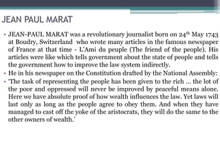 JEAN PAUL MARAT
• JEAN-PAUL MARAT was a revolutionary journalist born on 24th May 1743
at Boudry, Switzerland who wrote many articles in the famous newspaper
of France at that time - L’Ami du peuple (The friend of the people). His
articles were like which tells government about the state of people and tells
the government how to improve the law system indirectly.
• He in his newspaper on the Constitution drafted by the National Assembly:
• ‘The task of representing the people has been given to the rich … the lot of
the poor and oppressed will never be improved by peaceful means alone.
Here we have absolute proof of how wealth influences the law. Yet laws will
last only as long as the people agree to obey them. And when they have
managed to cast off the yoke of the aristocrats, they will do the same to the
other owners of wealth.’
 