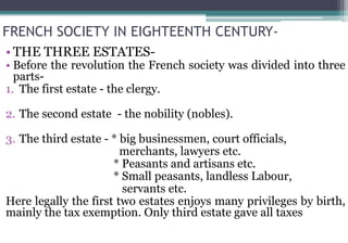 FRENCH SOCIETY IN EIGHTEENTH CENTURY-
• THE THREE ESTATES-
• Before the revolution the French society was divided into three
parts-
1. The first estate - the clergy.
2. The second estate - the nobility (nobles).
3. The third estate - * big businessmen, court officials,
merchants, lawyers etc.
* Peasants and artisans etc.
* Small peasants, landless Labour,
servants etc.
Here legally the first two estates enjoys many privileges by birth,
mainly the tax exemption. Only third estate gave all taxes
 