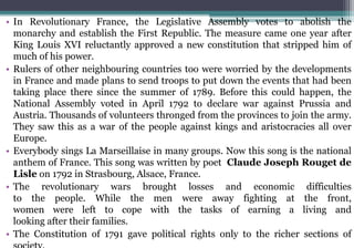 • In Revolutionary France, the Legislative Assembly votes to abolish the
monarchy and establish the First Republic. The measure came one year after
King Louis XVI reluctantly approved a new constitution that stripped him of
much of his power.
• Rulers of other neighbouring countries too were worried by the developments
in France and made plans to send troops to put down the events that had been
taking place there since the summer of 1789. Before this could happen, the
National Assembly voted in April 1792 to declare war against Prussia and
Austria. Thousands of volunteers thronged from the provinces to join the army.
They saw this as a war of the people against kings and aristocracies all over
Europe.
• Everybody sings La Marseillaise in many groups. Now this song is the national
anthem of France. This song was written by poet Claude Joseph Rouget de
Lisle on 1792 in Strasbourg, Alsace, France.
• The revolutionary wars brought losses and economic difficulties
to the people. While the men were away fighting at the front,
women were left to cope with the tasks of earning a living and
looking after their families.
• The Constitution of 1791 gave political rights only to the richer sections of
 