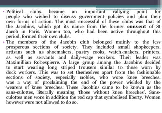 • Political clubs became an important rallying point for
people who wished to discuss government policies and plan their
own forms of action. The most successful of these clubs was that of
the Jacobins, which got its name from the former convent of St
Jacob in Paris. Women too, who had been active throughout this
period, formed their own clubs.
• The members of the Jacobin club belonged mainly to the less
prosperous sections of society. They included small shopkeepers,
artisans such as shoemakers, pastry cooks, watch-makers, printers,
as well as servants and daily-wage workers. Their leader was
Maximillian Robespierre. A large group among the Jacobins decided
to start wearing long striped trousers similar to those worn by
dock workers. This was to set themselves apart from the fashionable
sections of society, especially nobles, who wore knee breeches.
was a way of proclaiming the end of the power wielded by the
wearers of knee breeches. These Jacobins came to be known as the
sans-culottes, literally meaning ‘those without knee breeches’. Sans-
culottes men wore in addition the red cap that symbolised liberty. Women
however were not allowed to do so.
 