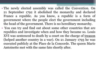 • The newly elected assembly was called the Convention. On
21 September 1792 it abolished the monarchy and declared
France a republic. As you know, a republic is a form of
government where the people elect the government including
the head of the government. There is no hereditary monarchy.
• You can try and find out about some other countries that are
republics and investigate when and how they became so. Louis
XVI was sentenced to death by a court on the charge of treason
(helped another country in a war). On 21 January 1793 he was
executed publicly at the Place de la Concorde. The queen Marie
Antoinette met with the same fate shortly after.
 