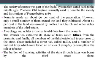 • The society of estates was part of the feudal system that dated back to the
middle ages. The term Old Regime is usually used to describe the society
and institutions of France before 1789.
• Peasants made up about 90 per cent of the population. However,
only a small number of them owned the land they cultivated. About 60
per cent of the land was owned by nobles, the Church and other richer
members of the third estate.
• Also clergy and nobles extracted feudal dues from the peasants
• The Church too extracted its share of taxes called tithes from the
peasants, and finally, all members of the third estate had to pay taxes to
the state. These included a direct tax, called taille, and a number of
indirect taxes which were levied on articles of everyday consumption like
salt or tobacco.
• The burden of financing activities of the state through taxes was borne
by the third estate alone.
 