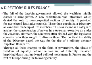 A DIRECTORY RULES FRANCE
• The fall of the Jacobin government allowed the wealthier middle
classes to seize power. A new constitution was introduced which
denied the vote to non-propertied sections of society. It provided
for two elected legislative councils. These then appointed a Directory,
an executive made up of five members. This was meant as a safeguard
against the concentration of power in a one-man executive as under
the Jacobins. However, the Directors often clashed with the legislative
councils, who then sought to dismiss them. The political instability
of the Directory paved the way for the rise of a military dictator,
Napoleon Bonaparte.
• Through all these changes in the form of government, the ideals of
freedom, of equality before the law and of fraternity remained
inspiring ideals that motivated political movements in France and the
rest of Europe during the following century.
 
