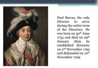 Paul Barras, the only
Director to serve
during the entire term
of the Directory. He
was born on 30th June
1755 and died on 29th
January 1829. he
established directory
on 2nd November 1795
and disbanded on 10th
November 1799.
 