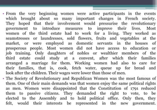 • From the very beginning women were active participants in the events
which brought about so many important changes in French society.
They hoped that their involvement would pressurise the revolutionary
government to introduce measures to improve their lives. Most
women of the third estate had to work for a living. They worked as
seamstresses or laundresses, sold flowers, fruits and vegetables at the
market, or were employed as domestic servants in the houses of
prosperous people. Most women did not have access to education or
job training. Only daughters of nobles or wealthier members of the
third estate could study at a convent, after which their families
arranged a marriage for them. Working women had also to care for
their families, that is, cook, fetch water, queue up for bread and
look after the children. Their wages were lower than those of men.
• The Society of Revolutionary and Republican Women was the most famous of
them. One of their main demands was that women enjoy the same political rights
as men. Women were disappointed that the Constitution of 1791 reduced
them to passive citizens. They demanded the right to vote, to be
elected to the Assembly and to hold political office. Only then, they
felt, would their interests be represented in the new government.
 