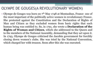 OLYMPE DE GOUGES(A REVOLUTIONARY WOMEN)
• Olympe de Gouges was born on 7th May 1748 at Montauban, France one of
the most important of the politically active women in revolutionary France.
She protested against the Constitution and the Declaration of Rights of
Man and Citizen as they excluded women from basic rights that each
human being was entitled to. So, in 1791, she wrote a Declaration of the
Rights of Woman and Citizen, which she addressed to the Queen and
to the members of the National Assembly, demanding that they act upon it.
In 1793, Olympe de Gouges criticised the Jacobin government for forcibly
closing down women’s clubs. She was tried by the National Convention,
which charged her with treason. Soon after this she was executed.
 