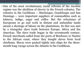 • One of the most revolutionary social reforms of the Jacobin
regime was the abolition of slavery in the French colonies. The
colonies in the Caribbean – Martinique, Guadeloupe and San
Domingo – were important suppliers of commodities such as
tobacco, indigo, sugar and coffee. But the reluctance of
Europeans to go and work in distant and unfamiliar lands
meant a shortage of labour on the plantations. So this was met
by a triangular slave trade between Europe, Africa and the
Americas. The slave trade began in the seventeenth century.
French merchants sailed from the ports of Bordeaux or Nantes
to the African coast, where they bought slaves from local
chieftains. Slaves were packed tightly into ships for the three-
month long voyage across the Atlantic to the Caribbean.
 