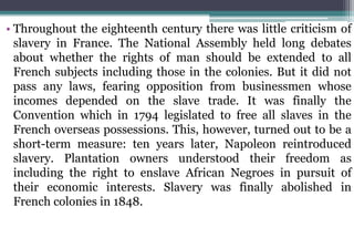 • Throughout the eighteenth century there was little criticism of
slavery in France. The National Assembly held long debates
about whether the rights of man should be extended to all
French subjects including those in the colonies. But it did not
pass any laws, fearing opposition from businessmen whose
incomes depended on the slave trade. It was finally the
Convention which in 1794 legislated to free all slaves in the
French overseas possessions. This, however, turned out to be a
short-term measure: ten years later, Napoleon reintroduced
slavery. Plantation owners understood their freedom as
including the right to enslave African Negroes in pursuit of
their economic interests. Slavery was finally abolished in
French colonies in 1848.
 