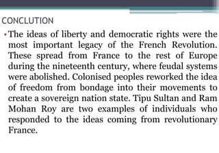 CONCLUTION
•The ideas of liberty and democratic rights were the
most important legacy of the French Revolution.
These spread from France to the rest of Europe
during the nineteenth century, where feudal systems
were abolished. Colonised peoples reworked the idea
of freedom from bondage into their movements to
create a sovereign nation state. Tipu Sultan and Ram
Mohan Roy are two examples of individuals who
responded to the ideas coming from revolutionary
France.
 