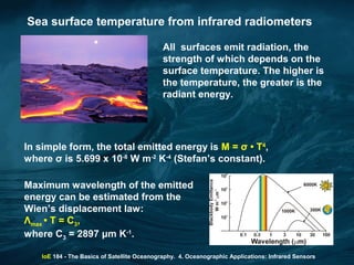 IoE 184 - The Basics of Satellite Oceanography. 4. Oceanographic Applications: Infrared Sensors
Sea surface temperature from infrared radiometers
All surfaces emit radiation, the
strength of which depends on the
surface temperature. The higher is
the temperature, the greater is the
radiant energy.
In simple form, the total emitted energy is M = σ • T4
,
where σ is 5.699 x 10-8
W m-2
K-4
(Stefan’s constant).
Maximum wavelength of the emitted
energy can be estimated from the
Wien’s displacement law:
Λmax • T = C3,
where C3 = 2897 μm K-1
.
 