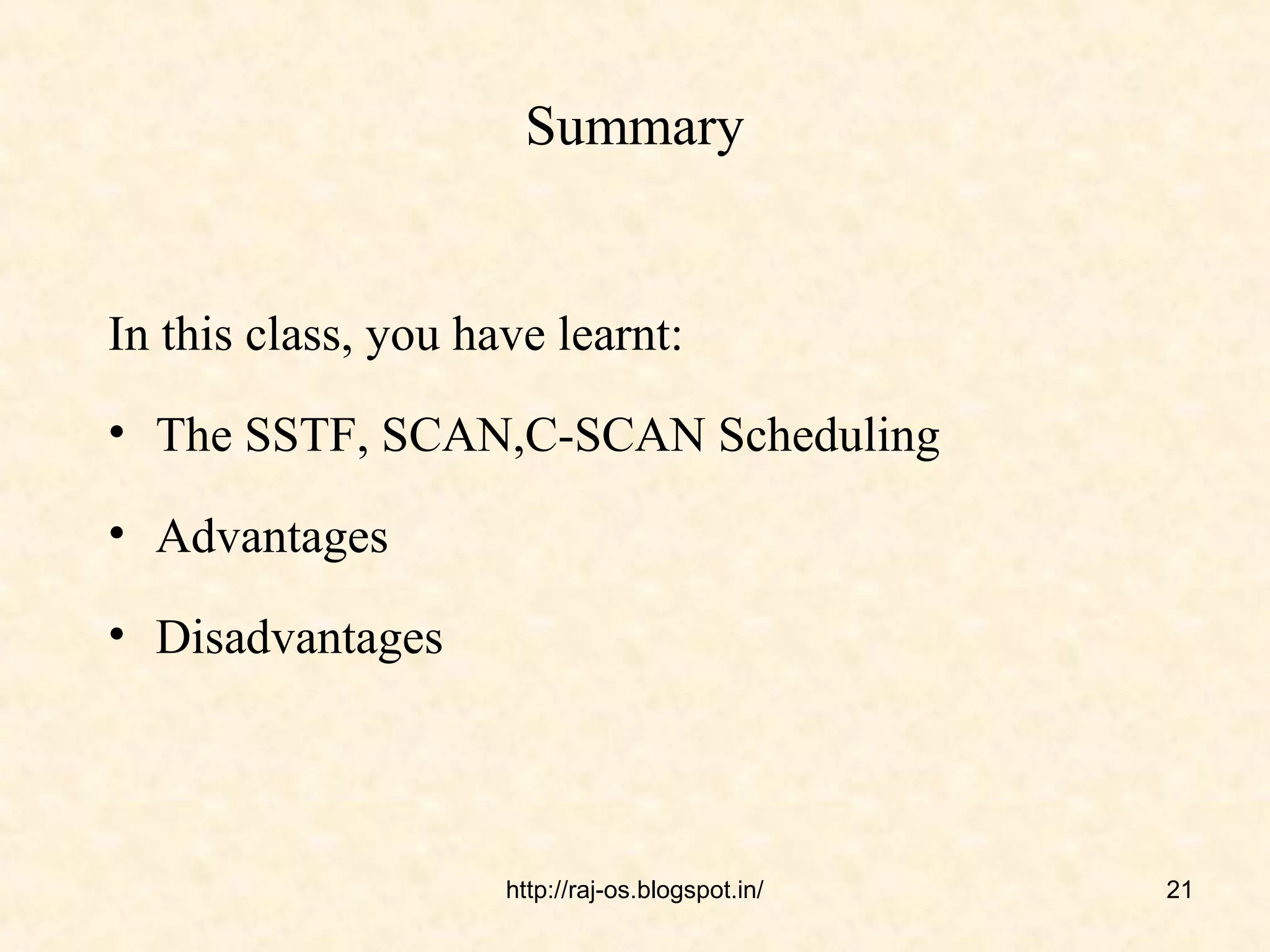 Summary


In this class, you have learnt:
• The SSTF, SCAN,C-SCAN Scheduling

• Advantages

• Disadvantages




                     http://raj-os.blogspot.in/   21
 